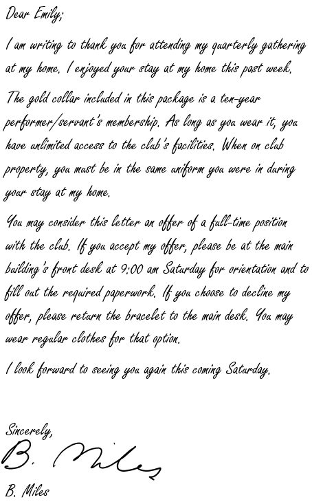 Dear Emily;

I am writing to thank you for attending my quarterly gathering at my home. I enjoyed your stay at my home this past week.

The gold bracelet included in this package is a ten-year performer/servant’s membership. As long as you wear it, you have unlimited access to the club’s facilities. When on club property, you must be in the same uniform you were in during your stay at my home.

You may consider this letter an offer of a full-time position with the club. If you accept my offer, please be at the main building’s front desk at 9:00 am Saturday for orientation and to fill out the required paperwork. If you choose to decline my offer, please return the bracelet to the main desk. You may wear regular clothes for that option.

I look forward to seeing you again this coming Saturday.

Sincerely, B. Miles